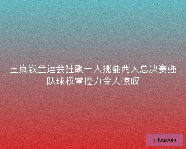 王岚嵚全运会狂飙一人挑翻两大总决赛强队球权掌控力令人惊叹 王岚嵚全运会狂飙一人挑翻两大总决赛强队球权掌控力令人惊叹
