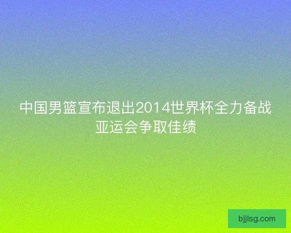 中国男篮宣布退出2014世界杯全力备战亚运会争取佳绩
