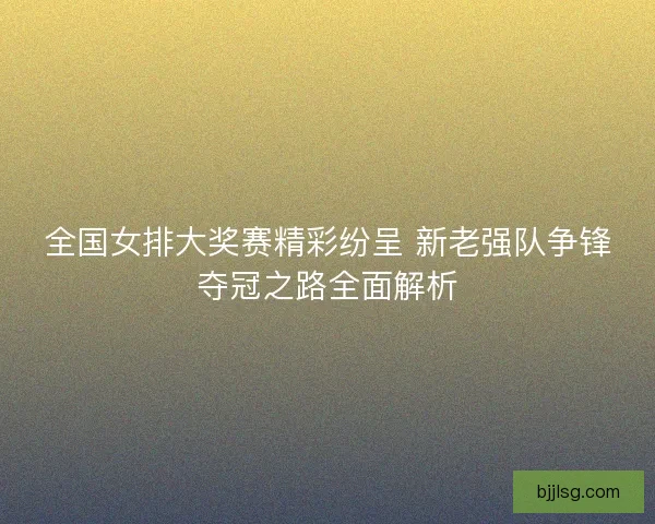 全国女排大奖赛精彩纷呈 新老强队争锋夺冠之路全面解析