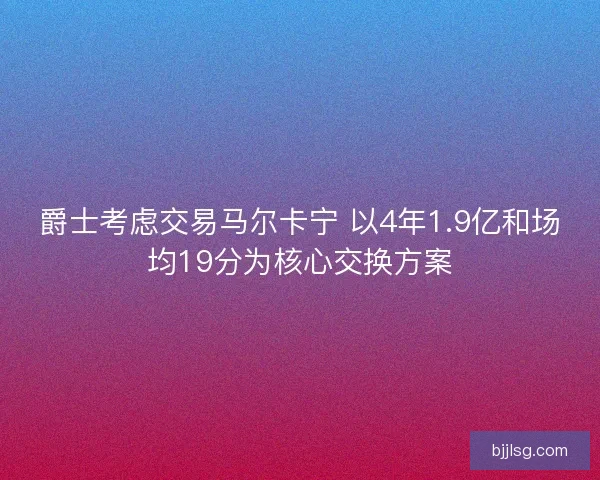 爵士考虑交易马尔卡宁 以4年1.9亿和场均19分为核心交换方案