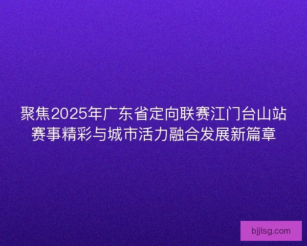 聚焦2025年广东省定向联赛江门台山站赛事精彩与城市活力融合发展新篇章