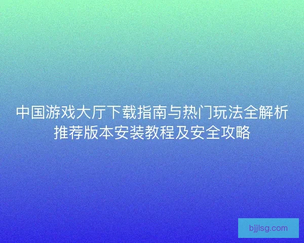 中国游戏大厅下载指南与热门玩法全解析推荐版本安装教程及安全攻略
