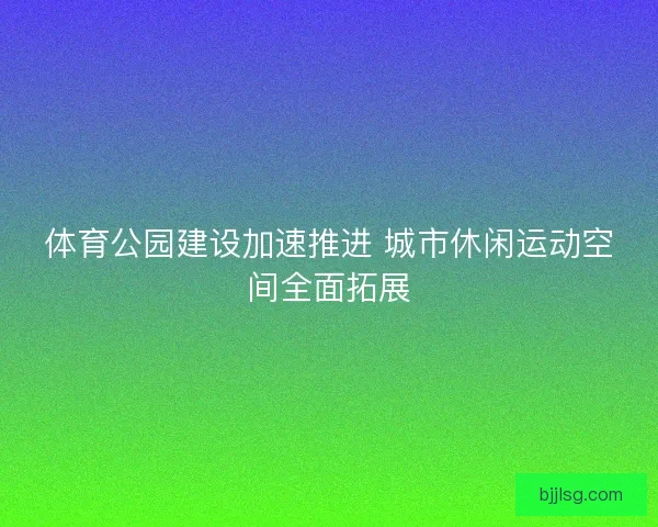 体育公园建设加速推进 城市休闲运动空间全面拓展