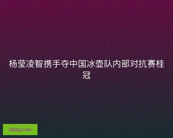 杨莹凌智携手夺中国冰壶队内部对抗赛桂冠
