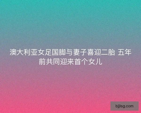 澳大利亚女足国脚与妻子喜迎二胎 五年前共同迎来首个女儿
