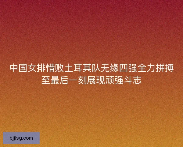 中国女排惜败土耳其队无缘四强全力拼搏至最后一刻展现顽强斗志