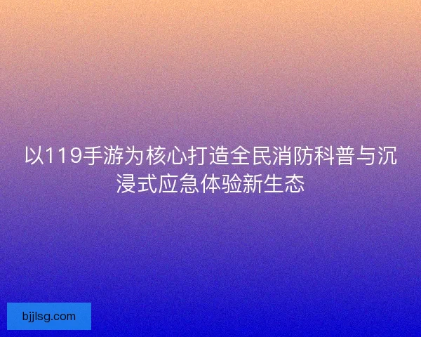 以119手游为核心打造全民消防科普与沉浸式应急体验新生态
