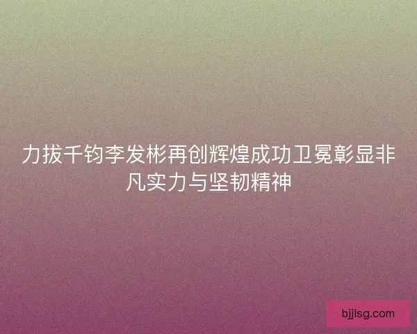 力拔千钧李发彬再创辉煌成功卫冕彰显非凡实力与坚韧精神
