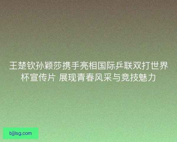 王楚钦孙颖莎携手亮相国际乒联双打世界杯宣传片 展现青春风采与竞技魅力