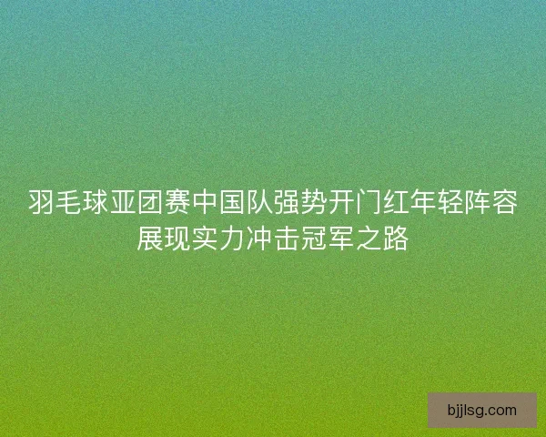 羽毛球亚团赛中国队强势开门红年轻阵容展现实力冲击冠军之路