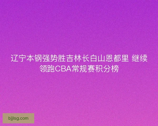 辽宁本钢强势胜吉林长白山恩都里 继续领跑CBA常规赛积分榜