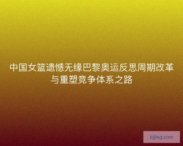 中国女篮遗憾无缘巴黎奥运反思周期改革与重塑竞争体系之路