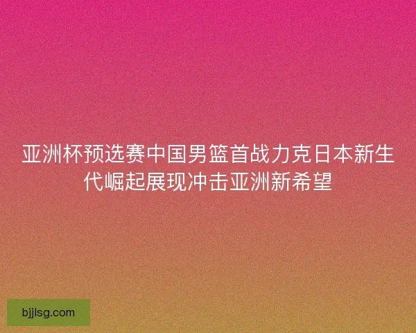 亚洲杯预选赛中国男篮首战力克日本新生代崛起展现冲击亚洲新希望