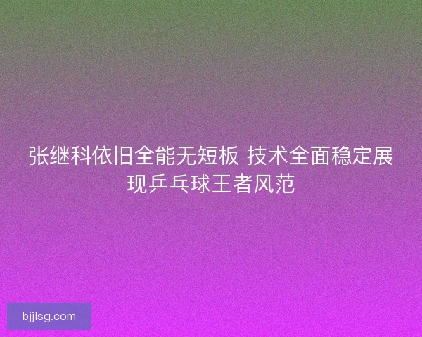 张继科依旧全能无短板 技术全面稳定展现乒乓球王者风范 张继科依旧全能无短板 技术全面稳定展现乒乓球王者风范