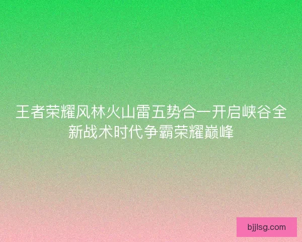 王者荣耀风林火山雷五势合一开启峡谷全新战术时代争霸荣耀巅峰 王者荣耀风林火山雷五势合一开启峡谷全新战术时代争霸荣耀巅峰