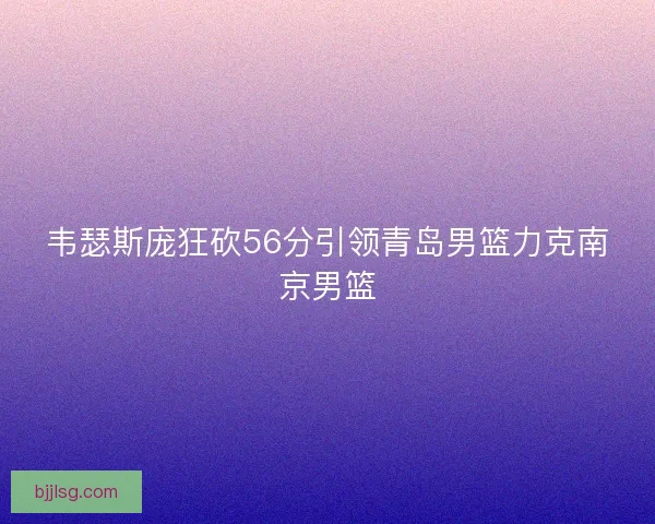 韦瑟斯庞狂砍56分引领青岛男篮力克南京男篮