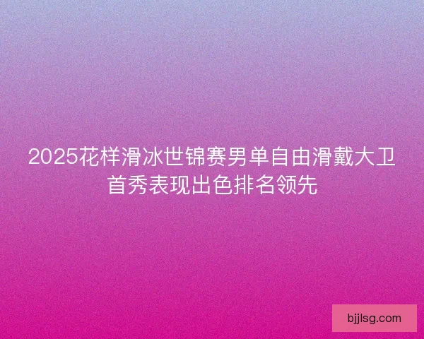 2025花样滑冰世锦赛男单自由滑戴大卫首秀表现出色排名领先