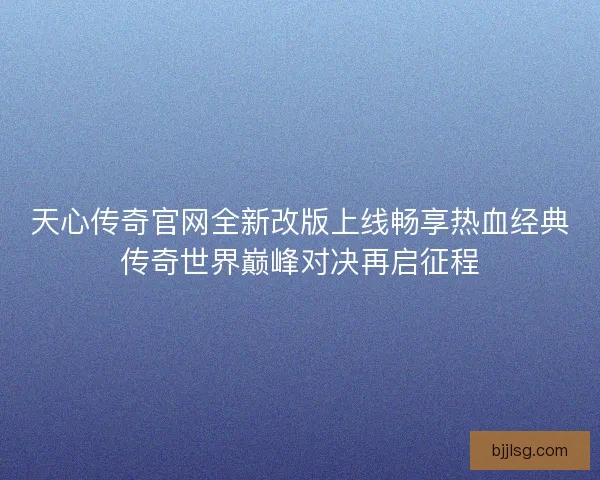 天心传奇官网全新改版上线畅享热血经典传奇世界巅峰对决再启征程