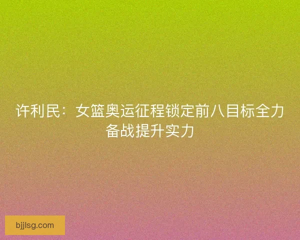 许利民:女篮奥运征程锁定前八目标全力备战提升实力 许利民:女篮奥运征程锁定前八目标全力备战提升实力