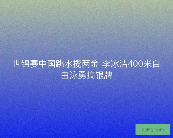 世锦赛中国跳水揽两金 李冰洁400米自由泳勇摘银牌 世锦赛中国跳水揽两金 李冰洁400米自由泳勇摘银牌