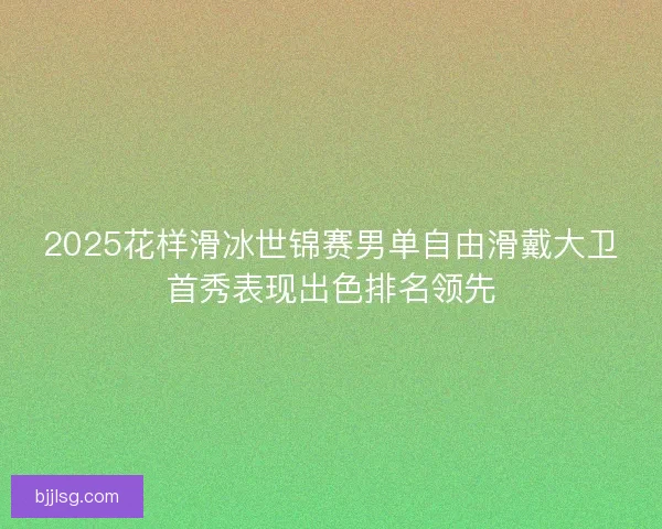 2025花样滑冰世锦赛男单自由滑戴大卫首秀表现出色排名领先 2025花样滑冰世锦赛男单自由滑戴大卫首秀表现出色排名领先