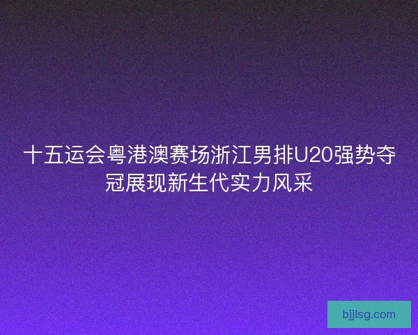 十五运会粤港澳赛场浙江男排U20强势夺冠展现新生代实力风采 十五运会粤港澳赛场浙江男排U20强势夺冠展现新生代实力风采
