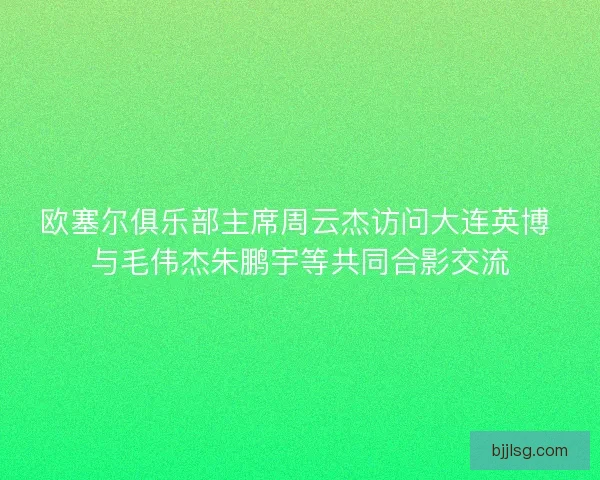 欧塞尔俱乐部主席周云杰访问大连英博 与毛伟杰朱鹏宇等共同合影交流