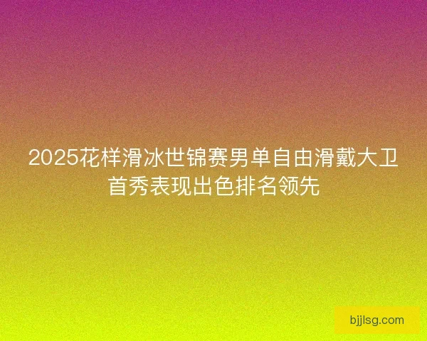 2025花样滑冰世锦赛男单自由滑戴大卫首秀表现出色排名领先