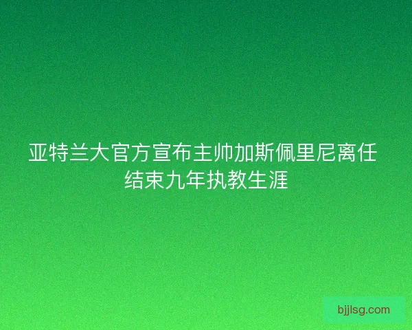 亚特兰大官方宣布主帅加斯佩里尼离任 结束九年执教生涯