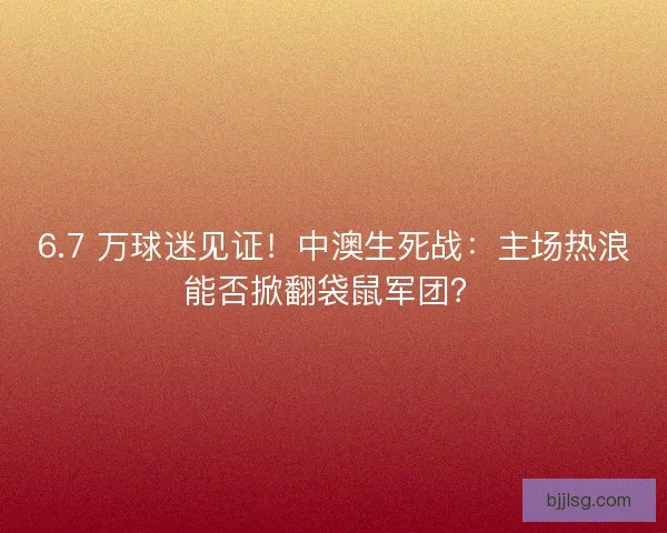 6.7 万球迷见证！中澳生死战：主场热浪能否掀翻袋鼠军团？