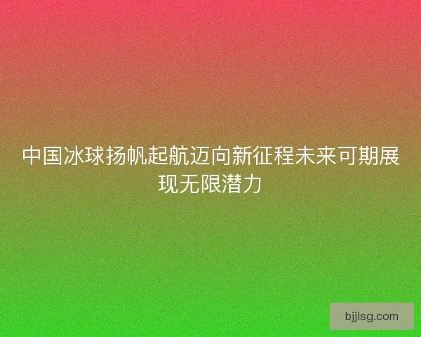 中国冰球扬帆起航迈向新征程未来可期展现无限潜力