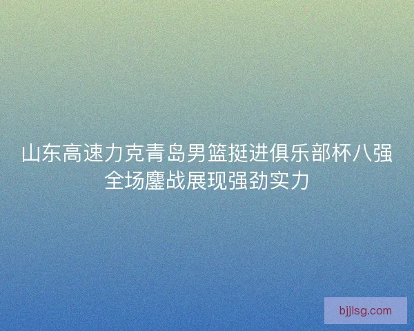 山东高速力克青岛男篮挺进俱乐部杯八强全场鏖战展现强劲实力 山东高速力克青岛男篮挺进俱乐部杯八强全场鏖战展现强劲实力