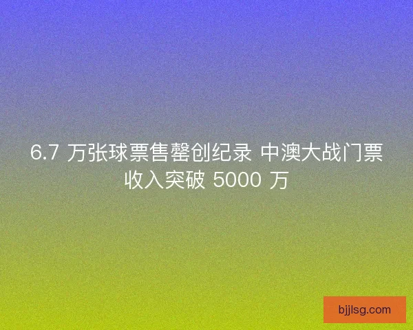 6.7 万张球票售罄创纪录 中澳大战门票收入突破 5000 万